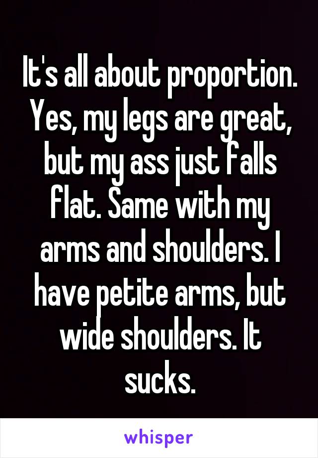 It's all about proportion. Yes, my legs are great, but my ass just falls flat. Same with my arms and shoulders. I have petite arms, but wide shoulders. It sucks.