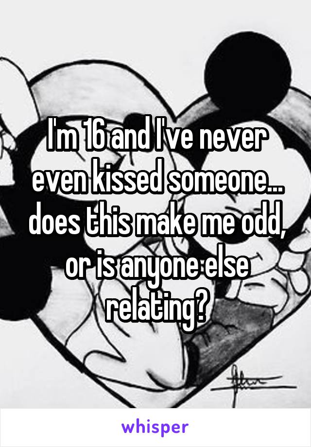 I'm 16 and I've never even kissed someone... does this make me odd, or is anyone else relating?
