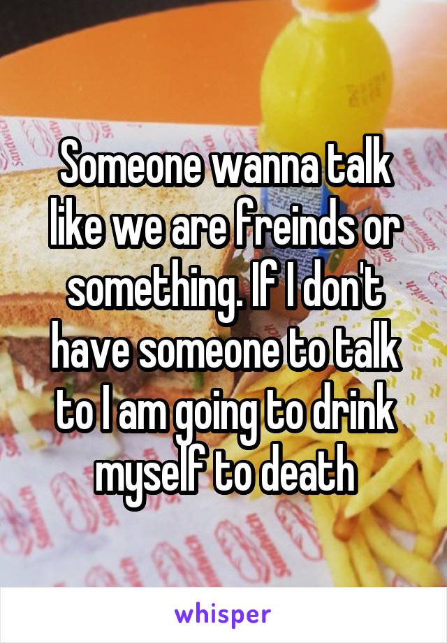 Someone wanna talk like we are freinds or something. If I don't have someone to talk to I am going to drink myself to death