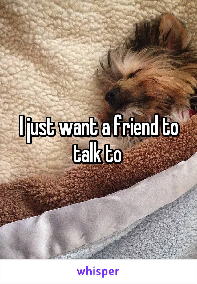 I just want a friend to talk to 