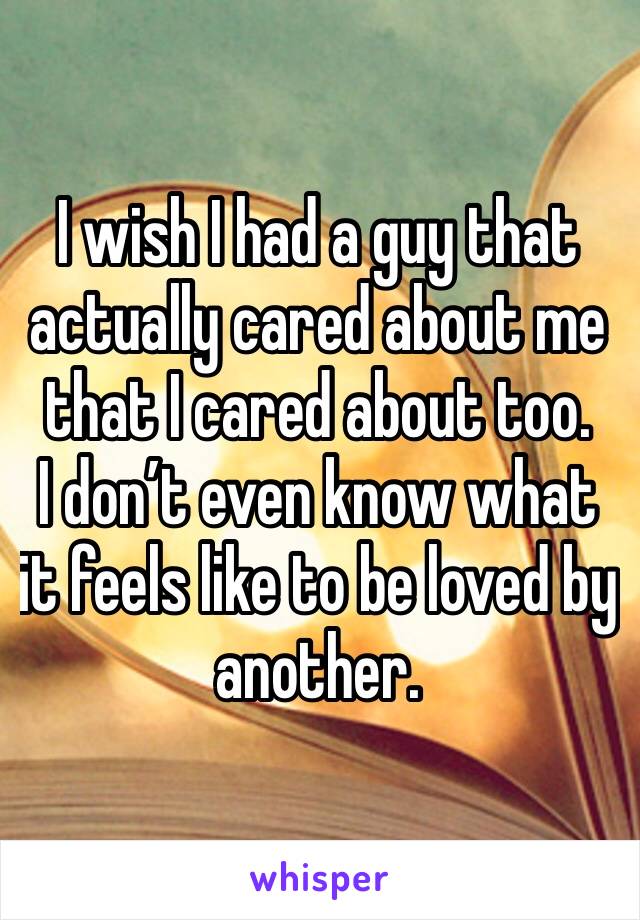 I wish I had a guy that actually cared about me that I cared about too.
I don’t even know what it feels like to be loved by another.