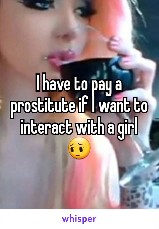 I have to pay a prostitute if I want to interact with a girl 😔