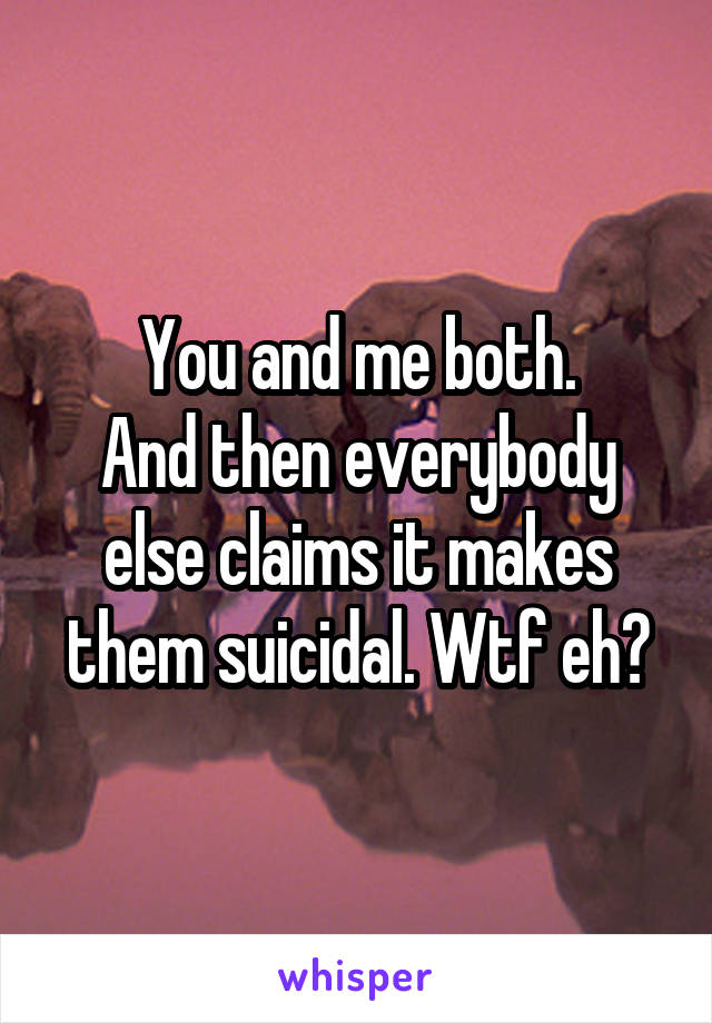 You and me both.
And then everybody else claims it makes them suicidal. Wtf eh?
