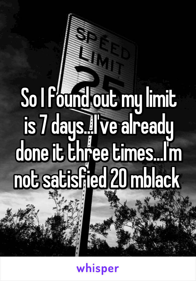 So I found out my limit is 7 days...I've already done it three times...I'm not satisfied 20 mblack 