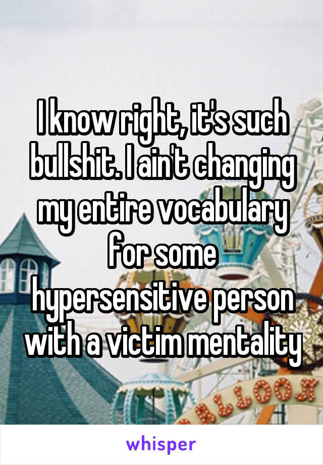 I know right, it's such bullshit. I ain't changing my entire vocabulary for some hypersensitive person with a victim mentality
