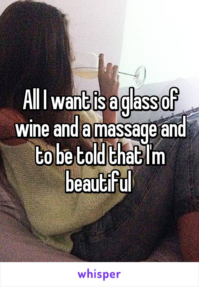 All I want is a glass of wine and a massage and to be told that I'm beautiful 