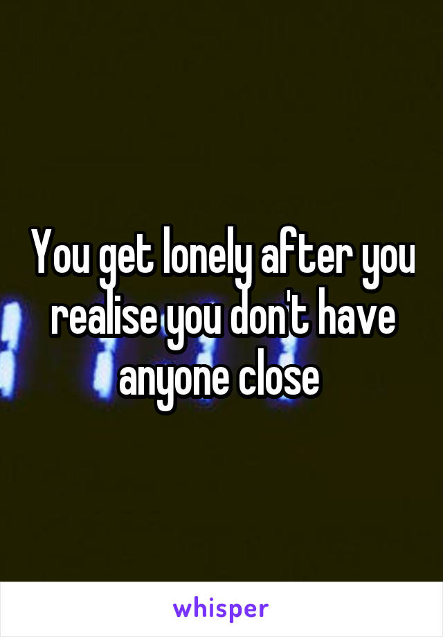 You get lonely after you realise you don't have anyone close 