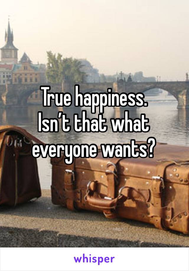 True happiness.
Isn’t that what everyone wants?