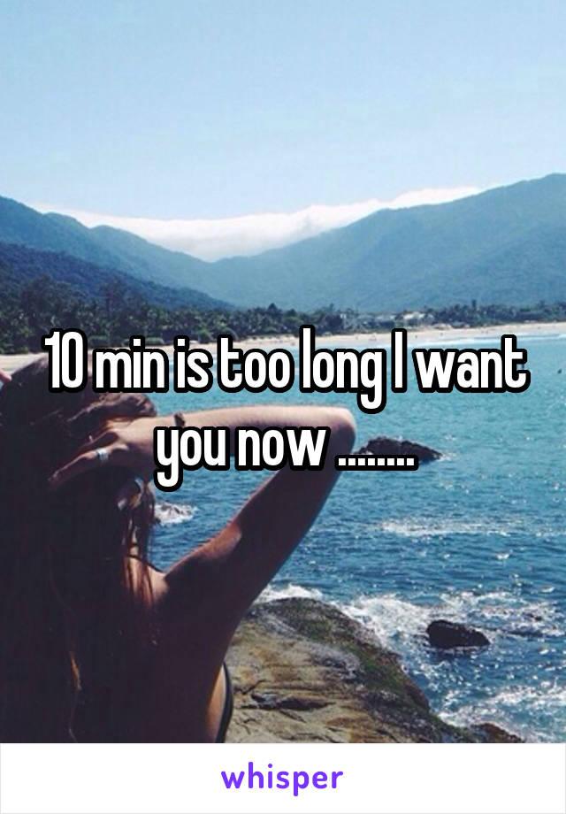 10 min is too long I want you now ........