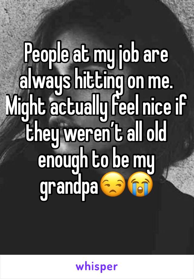 People at my job are always hitting on me. Might actually feel nice if they weren’t all old enough to be my grandpa😒😭