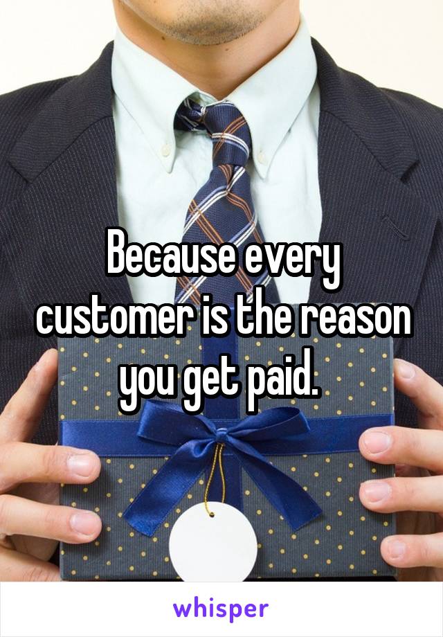 Because every customer is the reason you get paid. 