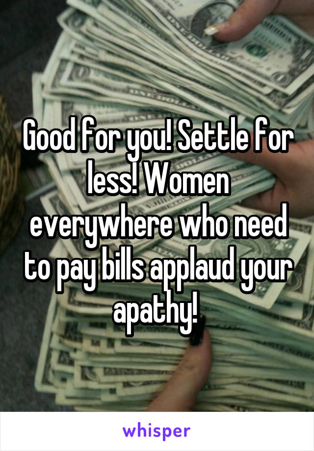 Good for you! Settle for less! Women everywhere who need to pay bills applaud your apathy! 