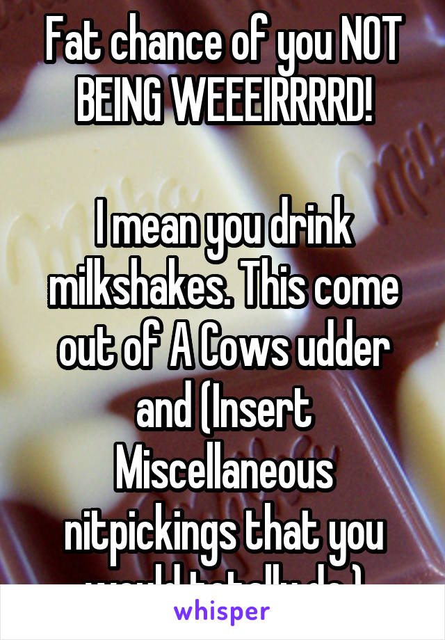 Fat chance of you NOT BEING WEEEIRRRRD!

I mean you drink milkshakes. This come out of A Cows udder and (Insert Miscellaneous nitpickings that you would totally do.)