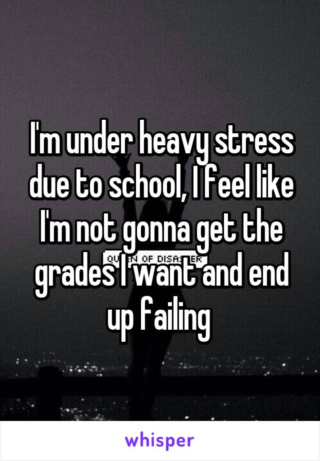 I'm under heavy stress due to school, I feel like I'm not gonna get the grades I want and end up failing 