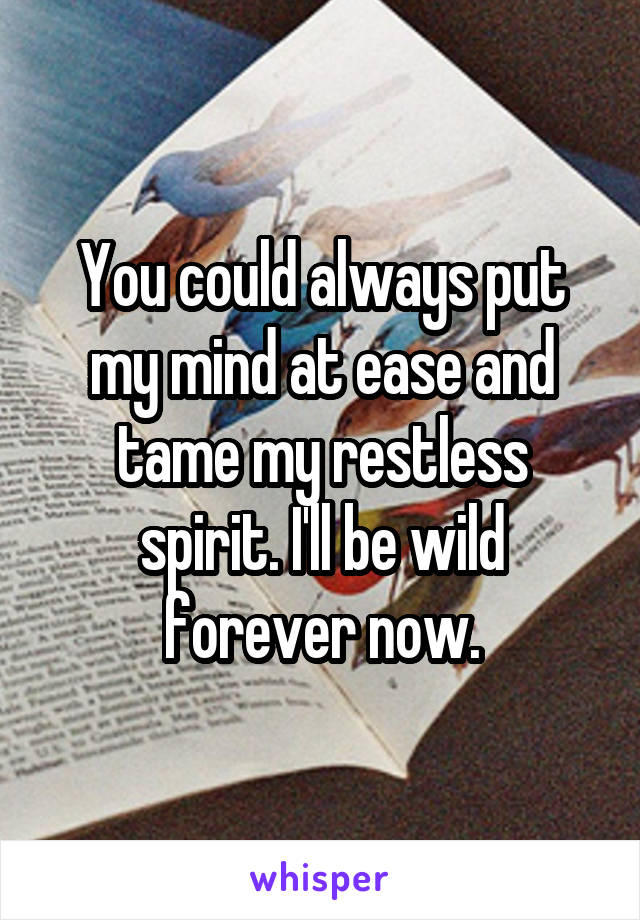 You could always put my mind at ease and tame my restless spirit. I'll be wild forever now.