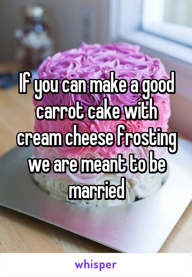 If you can make a good carrot cake with cream cheese frosting we are meant to be married