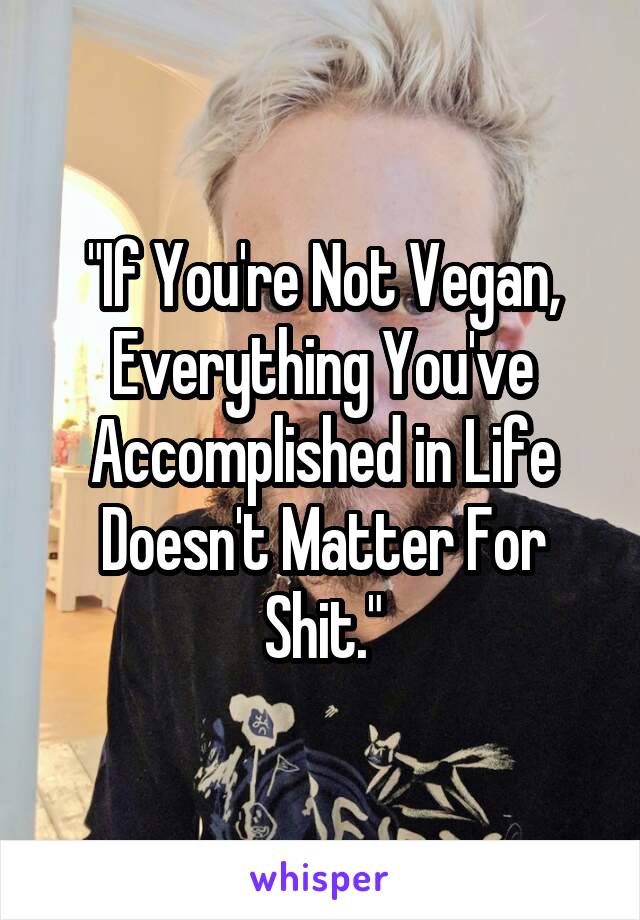 "If You're Not Vegan, Everything You've Accomplished in Life Doesn't Matter For Shit."