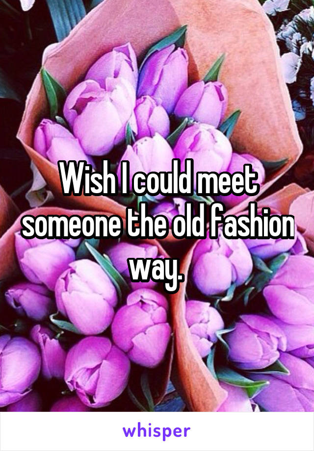 Wish I could meet someone the old fashion way. 