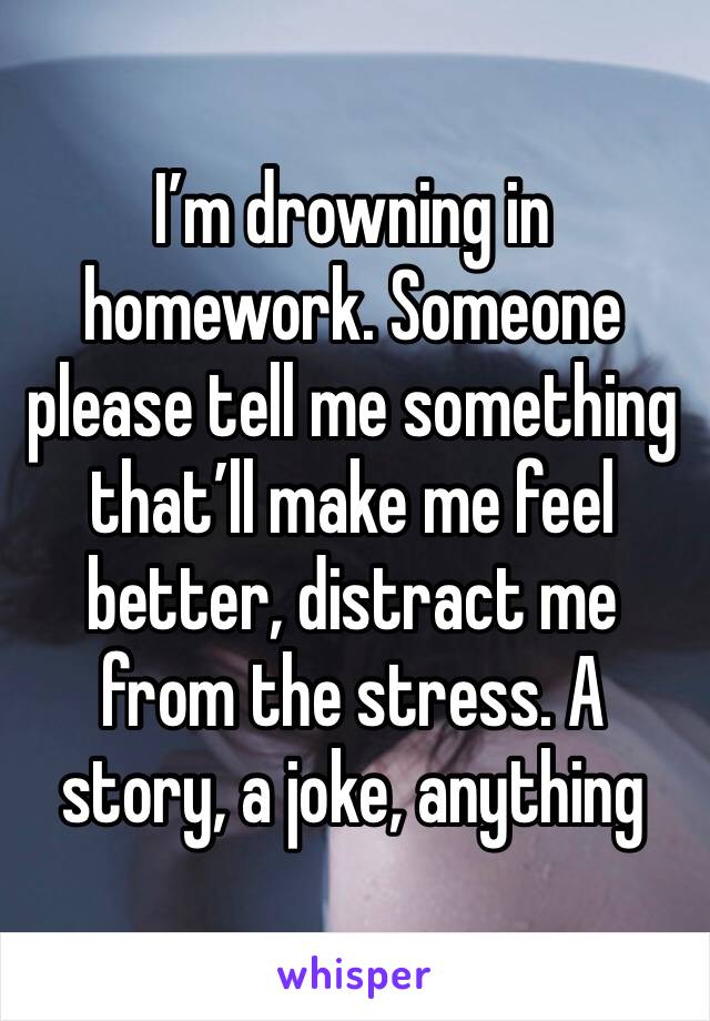 I’m drowning in homework. Someone please tell me something that’ll make me feel better, distract me from the stress. A story, a joke, anything 