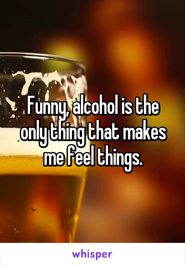 Funny, alcohol is the only thing that makes me feel things.