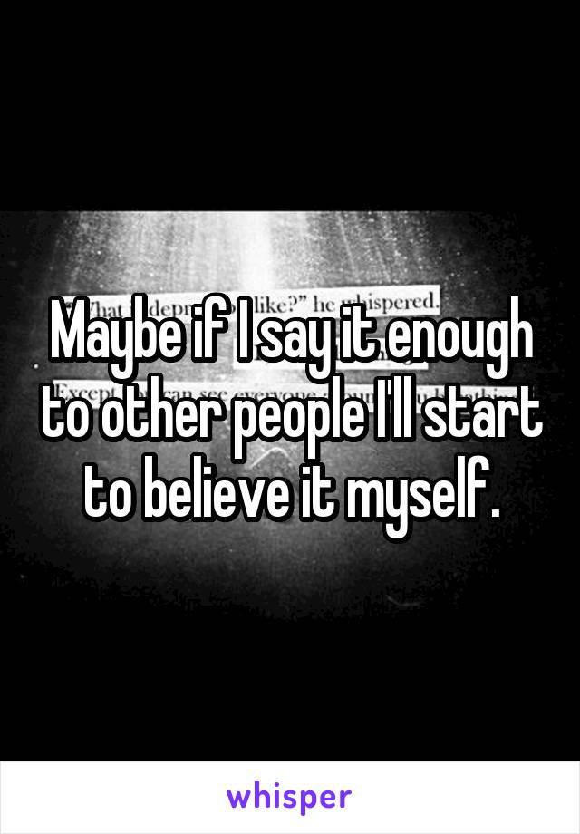 Maybe if I say it enough to other people I'll start to believe it myself.