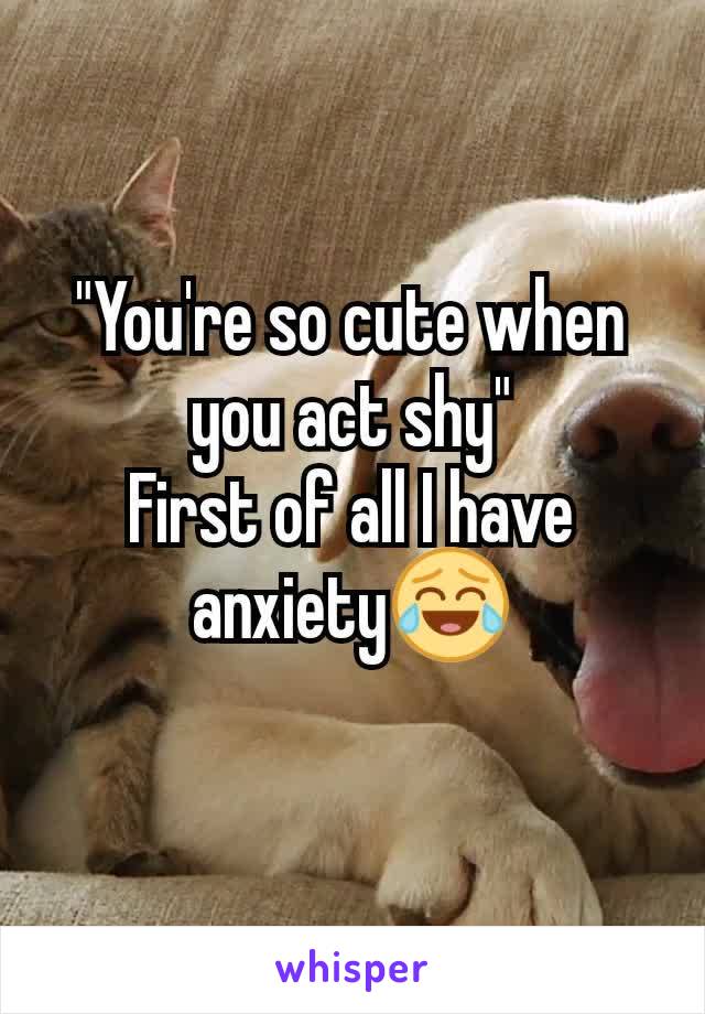 "You're so cute when you act shy"
First of all I have anxiety😂
