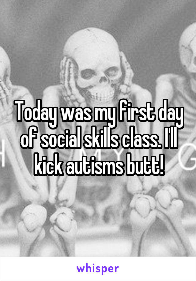 Today was my first day of social skills class. I'll kick autisms butt!
