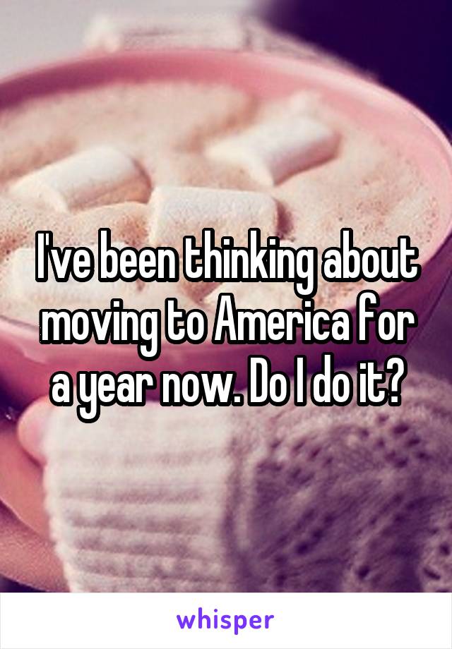 I've been thinking about moving to America for a year now. Do I do it?