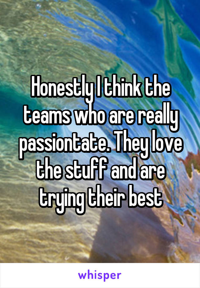 Honestly I think the teams who are really passiontate. They love the stuff and are trying their best