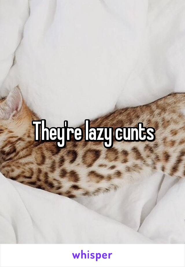 They're lazy cunts