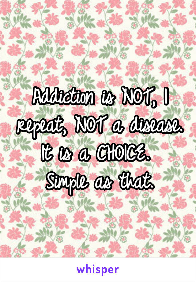 Addiction is NOT, I repeat, NOT a disease. It is a CHOICE. 
Simple as that.