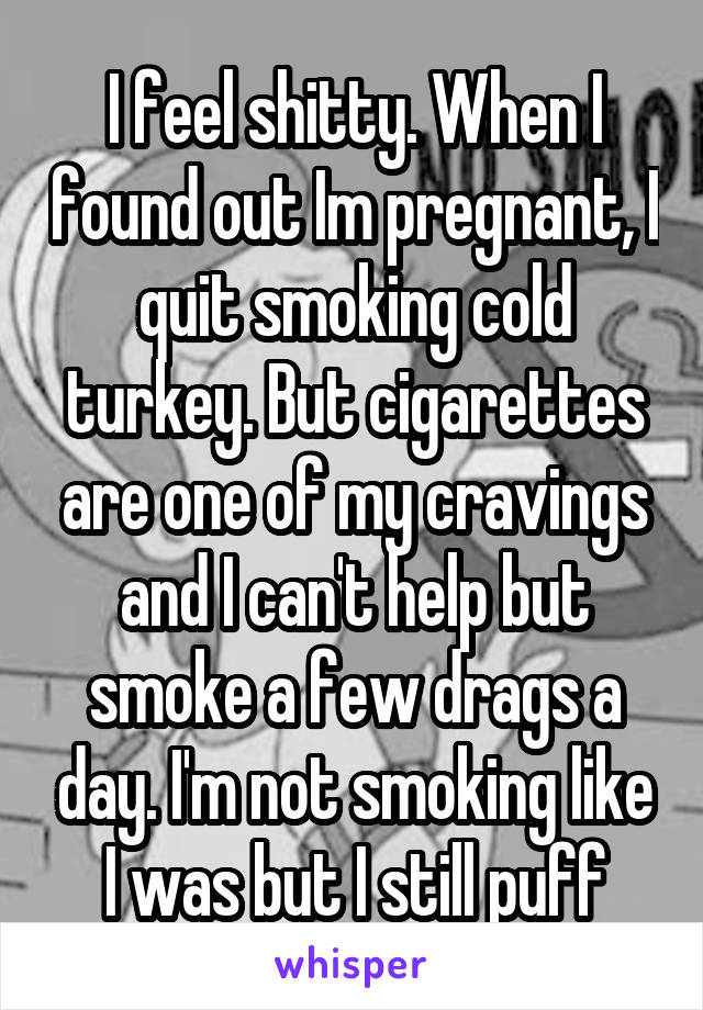 I feel shitty. When I found out Im pregnant, I quit smoking cold turkey. But cigarettes are one of my cravings and I can't help but smoke a few drags a day. I'm not smoking like I was but I still puff