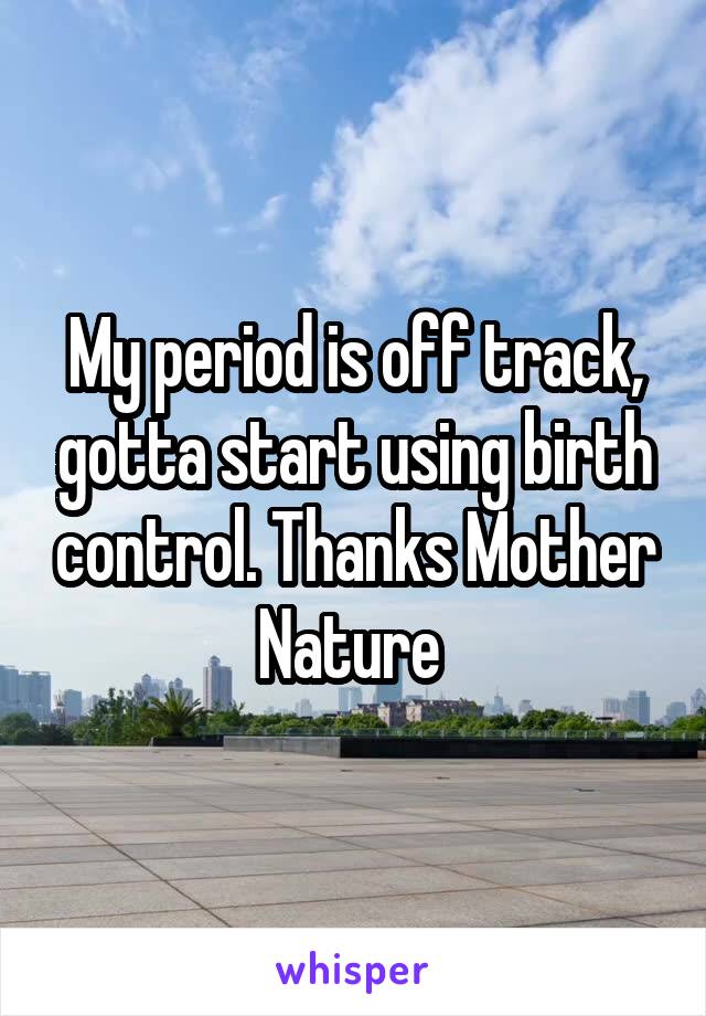 My period is off track, gotta start using birth control. Thanks Mother Nature 