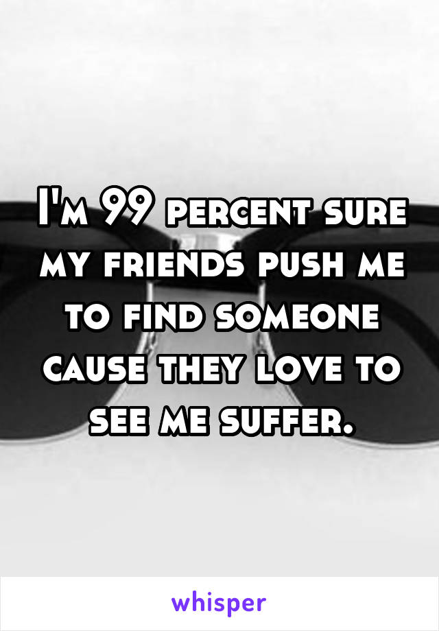 I'm 99 percent sure my friends push me to find someone cause they love to see me suffer.