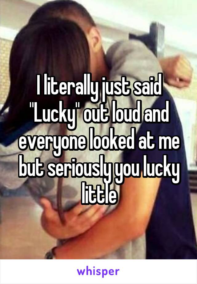 I literally just said "Lucky" out loud and everyone looked at me but seriously you lucky little
