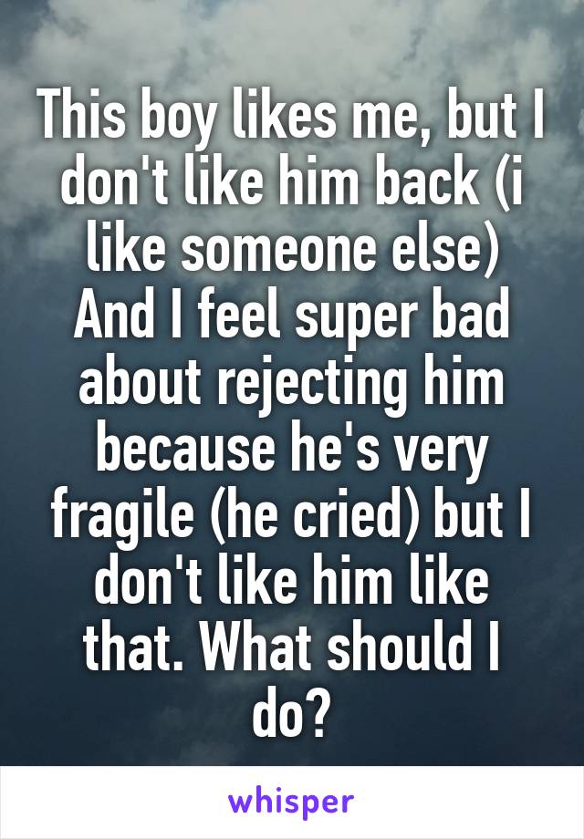 This boy likes me, but I don't like him back (i like someone else)
And I feel super bad about rejecting him because he's very fragile (he cried) but I don't like him like that. What should I do?