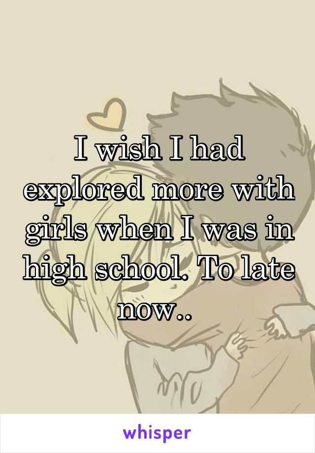 I wish I had explored more with girls when I was in high school. To late now.. 