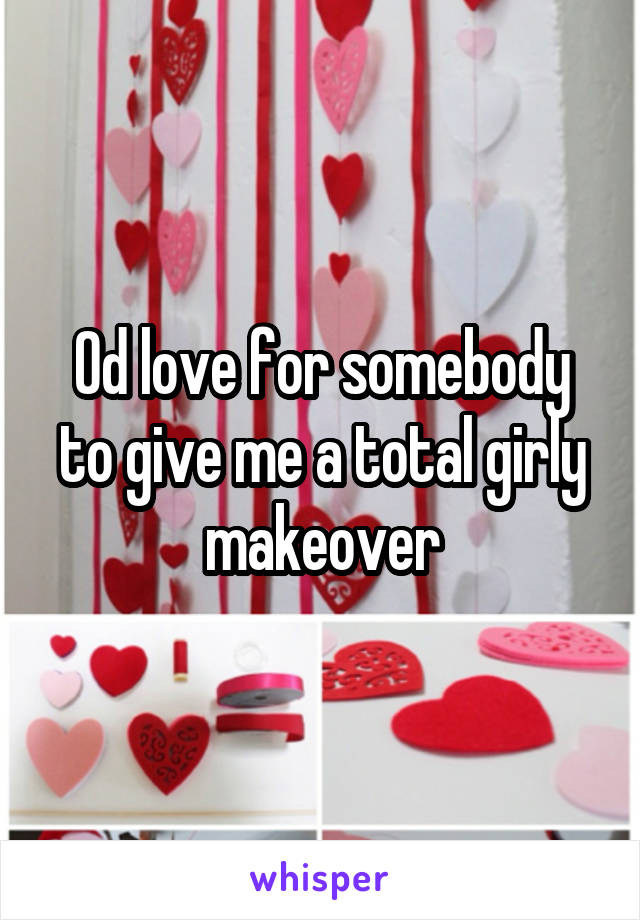 Od love for somebody to give me a total girly makeover