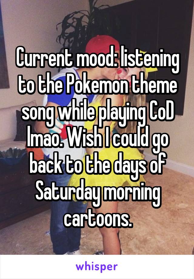 Current mood: listening to the Pokemon theme song while playing CoD lmao. Wish I could go back to the days of Saturday morning cartoons.
