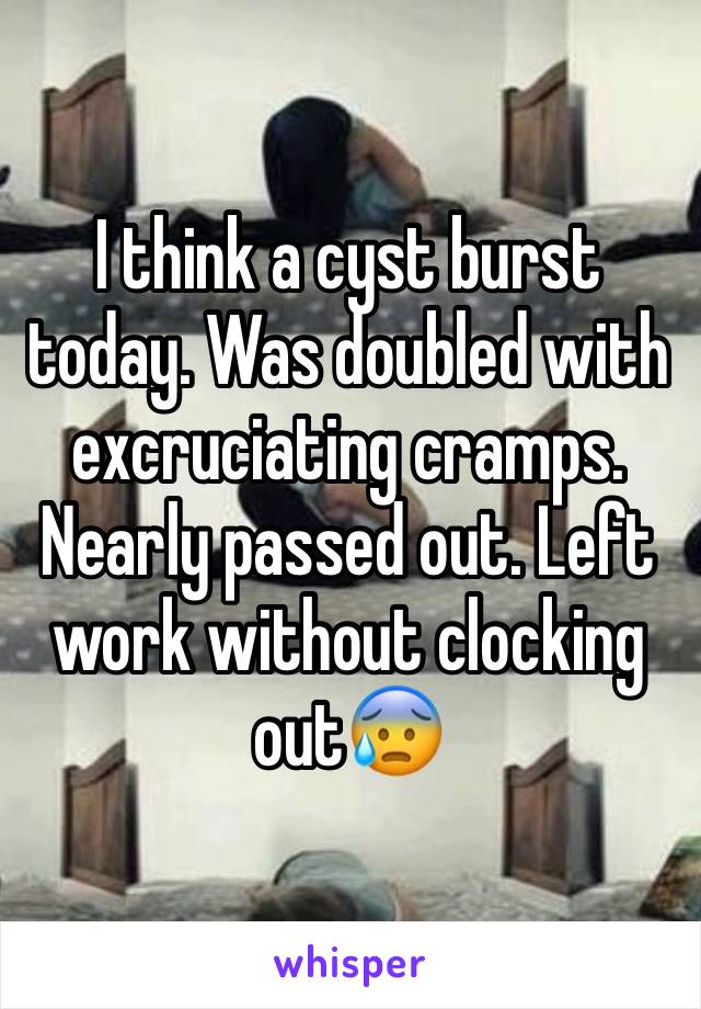 I think a cyst burst today. Was doubled with excruciating cramps. Nearly passed out. Left work without clocking out😰