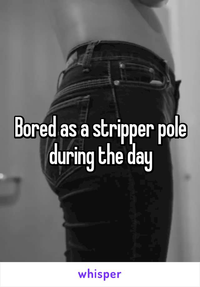 Bored as a stripper pole during the day