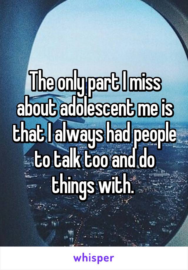 The only part I miss about adolescent me is that I always had people to talk too and do things with. 