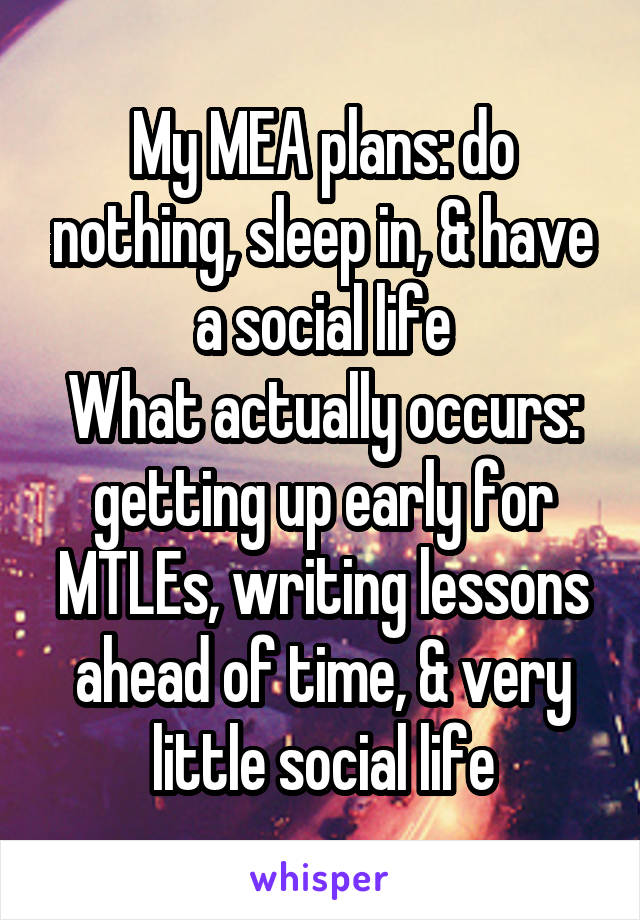 My MEA plans: do nothing, sleep in, & have a social life
What actually occurs: getting up early for MTLEs, writing lessons ahead of time, & very little social life