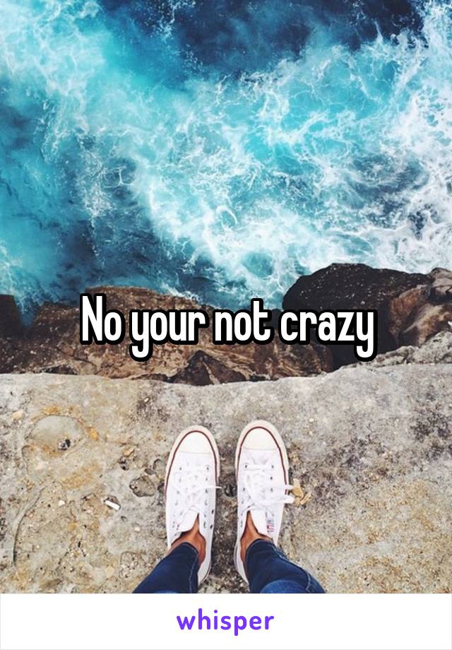 No your not crazy