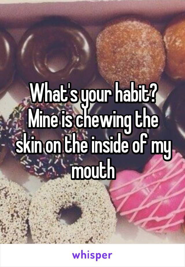 What's your habit?
Mine is chewing the skin on the inside of my mouth