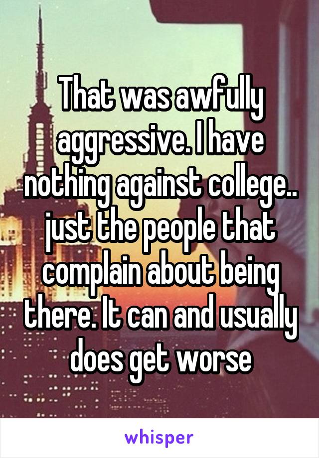 That was awfully aggressive. I have nothing against college.. just the people that complain about being there. It can and usually does get worse