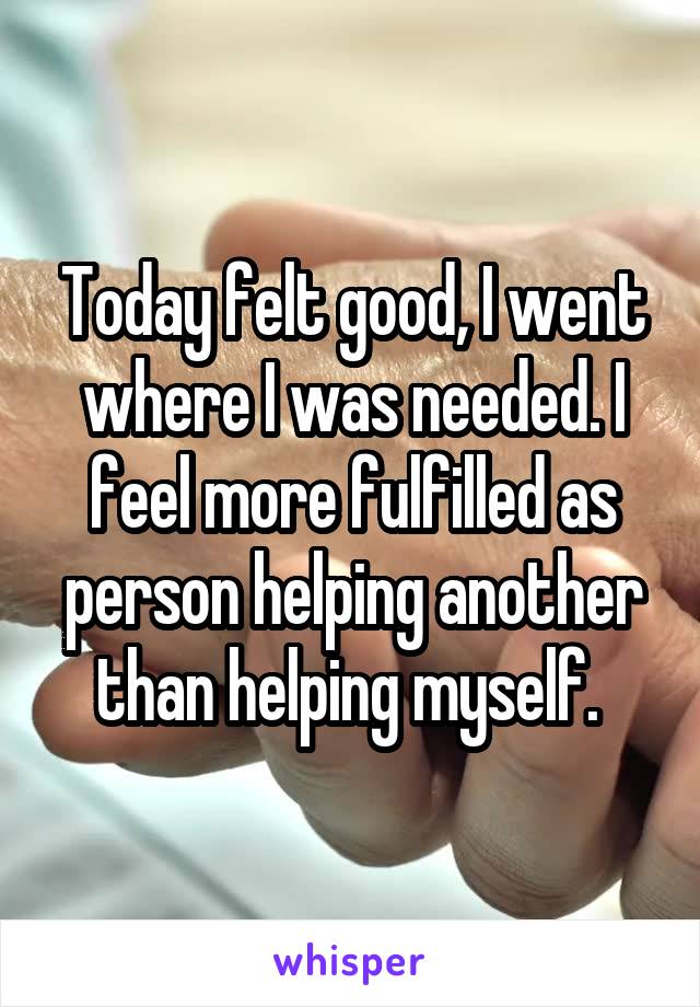 Today felt good, I went where I was needed. I feel more fulfilled as person helping another than helping myself. 