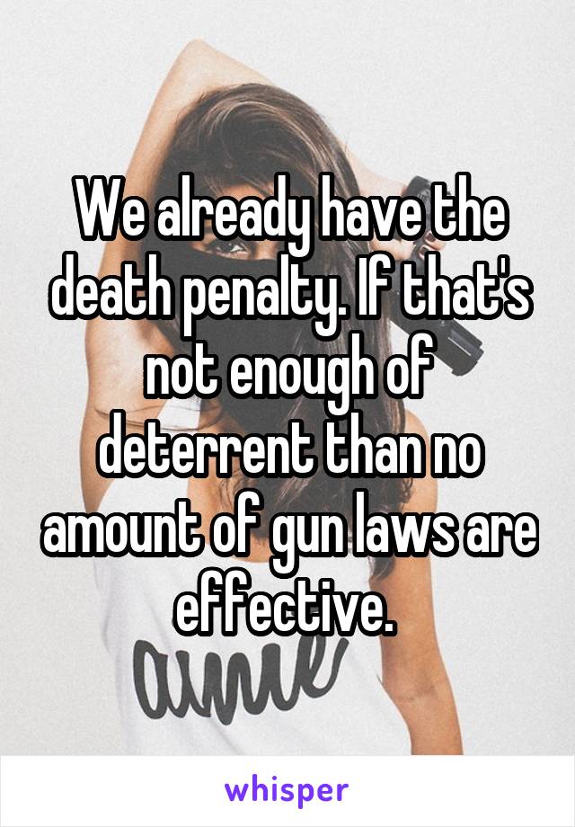 We already have the death penalty. If that's not enough of deterrent than no amount of gun laws are effective. 