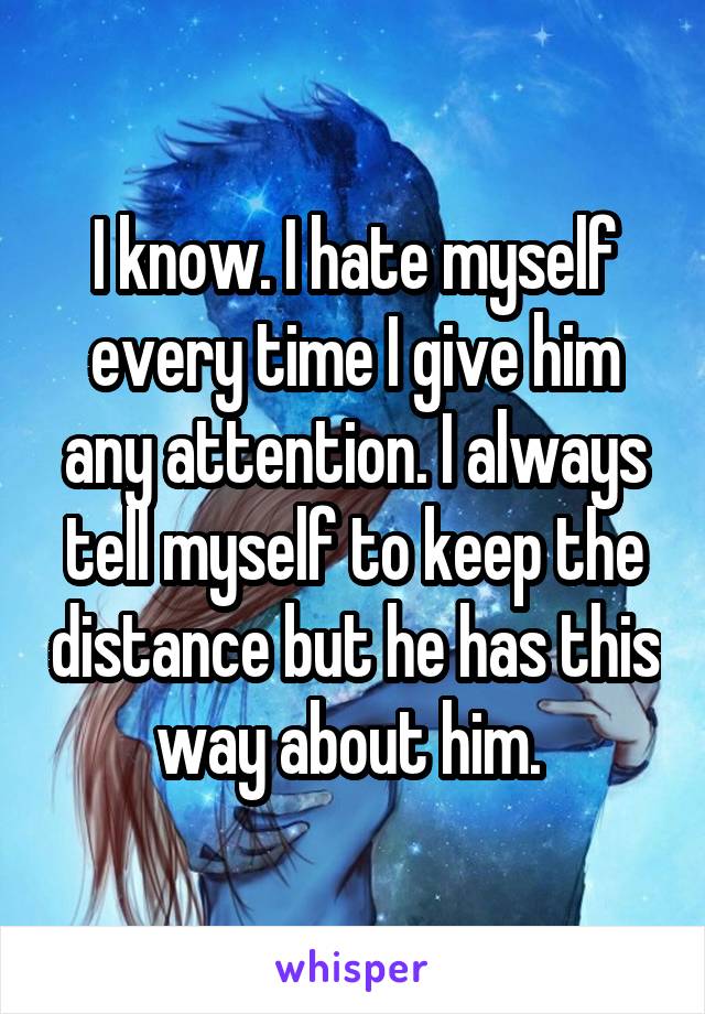 I know. I hate myself every time I give him any attention. I always tell myself to keep the distance but he has this way about him. 
