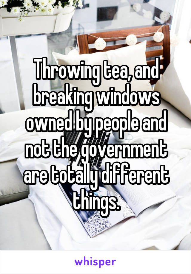 Throwing tea, and breaking windows owned by people and not the government are totally different things.